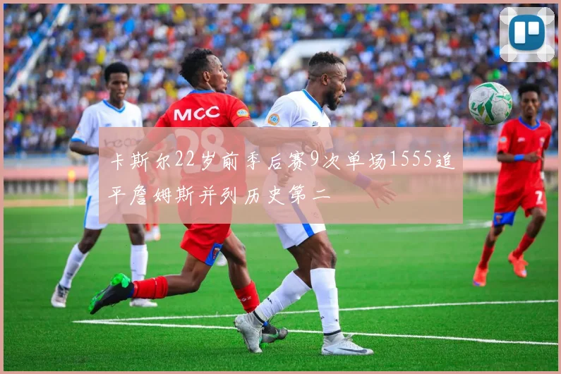 卡斯尔22岁前季后赛9次单场1555追平詹姆斯并列历史第二
