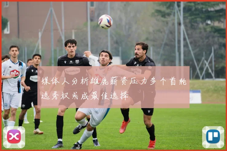 媒体人分析雄鹿薪资压力多个首轮选秀权或成最佳选择