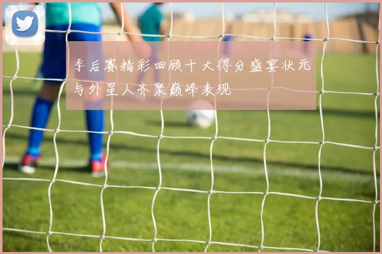 季后赛精彩回顾十大得分盛宴状元与外星人齐聚巅峰表现