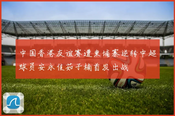 中国香港友谊赛遭柬埔寨逆转中超球员安永佳茹子楠首发出战