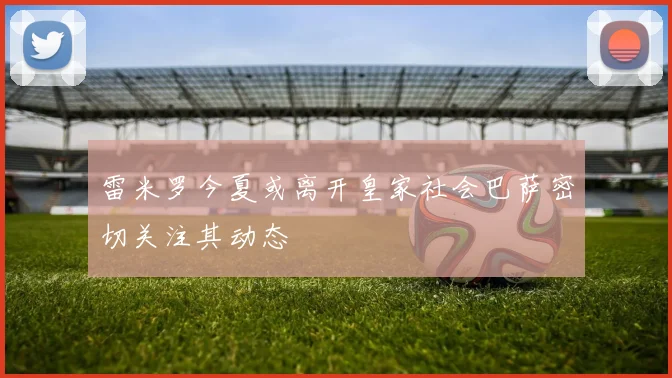 雷米罗今夏或离开皇家社会巴萨密切关注其动态