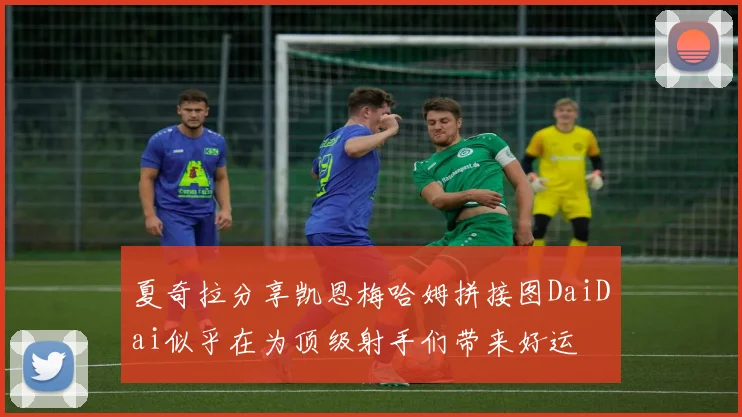夏奇拉分享凯恩梅哈姆拼接图DaiDai似乎在为顶级射手们带来好运