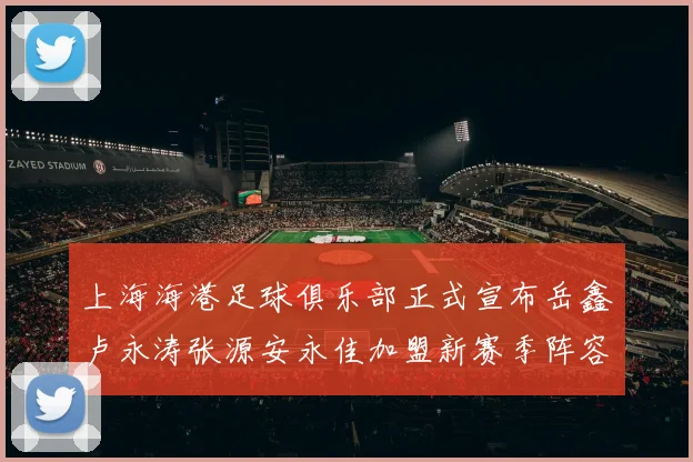 上海海港足球俱乐部正式宣布岳鑫卢永涛张源安永佳加盟新赛季阵容更新