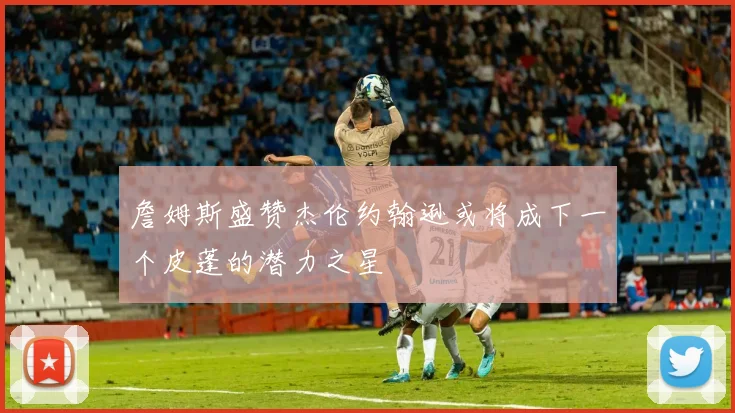 詹姆斯盛赞杰伦约翰逊或将成下一个皮蓬的潜力之星