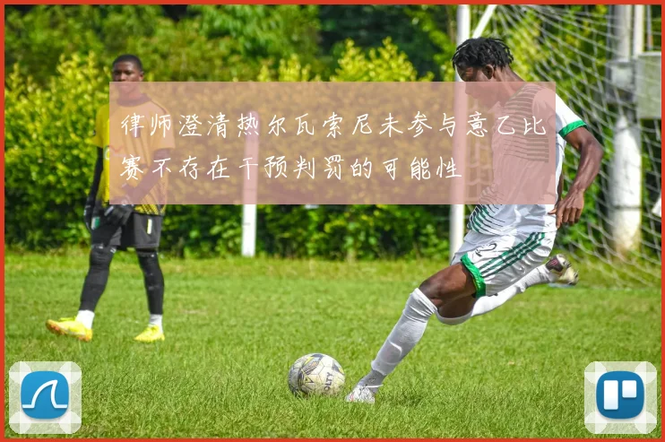 律师澄清热尔瓦索尼未参与意乙比赛不存在干预判罚的可能性