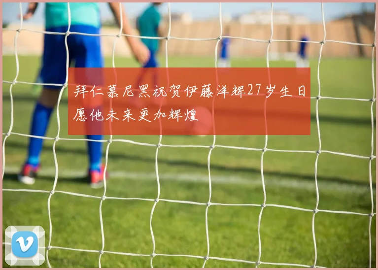 拜仁慕尼黑祝贺伊藤洋辉27岁生日愿他未来更加辉煌