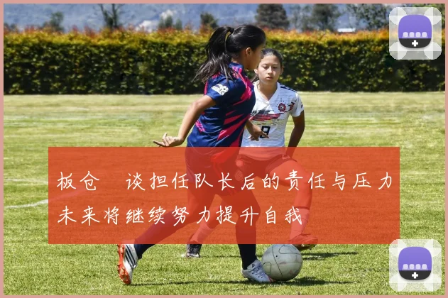 板仓滉谈担任队长后的责任与压力未来将继续努力提升自我