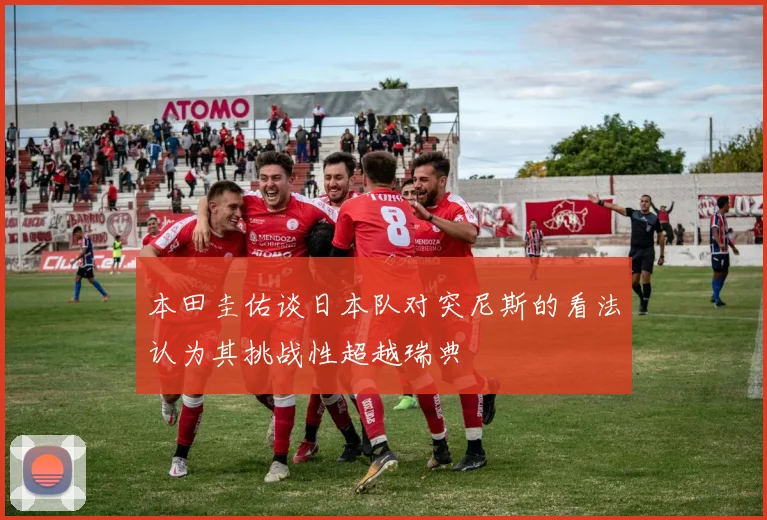 本田圭佑谈日本队对突尼斯的看法认为其挑战性超越瑞典