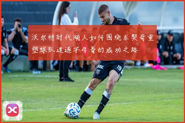 沃尔特时代湖人如何围绕东契奇重塑球队追逐字母哥的成功之路
