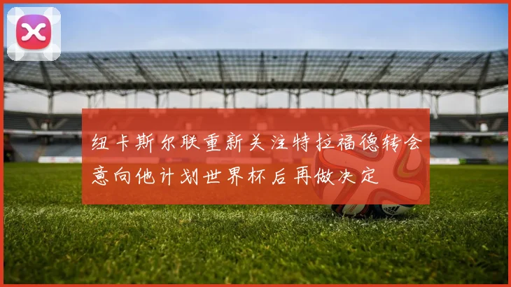 纽卡斯尔联重新关注特拉福德转会意向他计划世界杯后再做决定