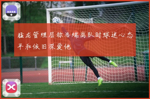 猛龙管理层称洛瑞离队时球迷心态平和依旧深爱他