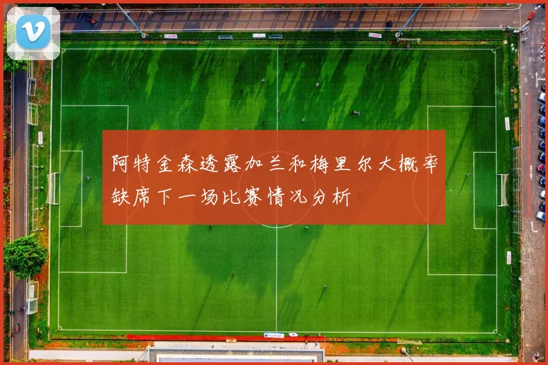 阿特金森透露加兰和梅里尔大概率缺席下一场比赛情况分析