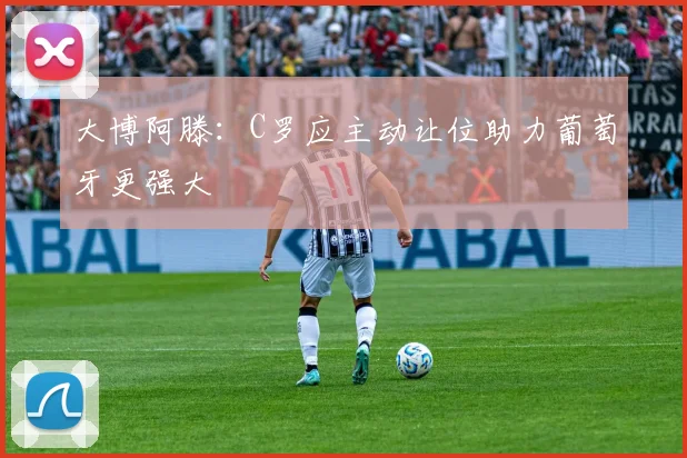 大博阿滕：C罗应主动让位助力葡萄牙更强大