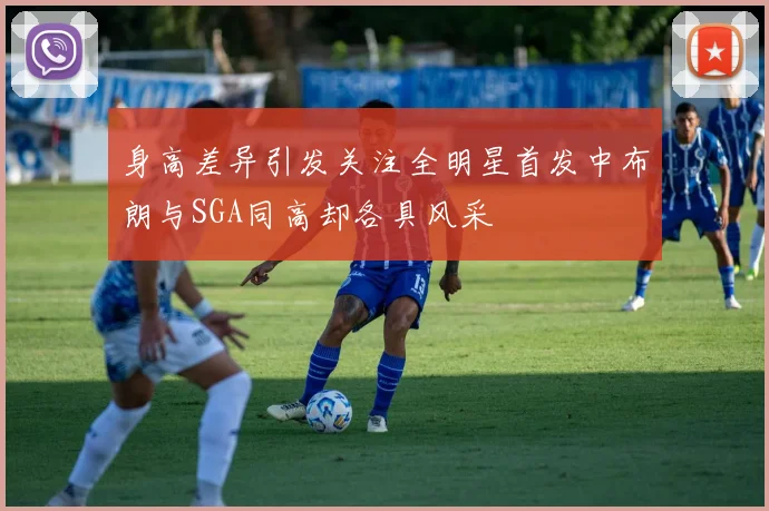 身高差异引发关注全明星首发中布朗与SGA同高却各具风采