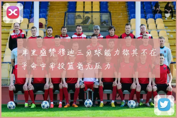 库里盛赞穆迪三分球能力称其不在乎命中率投篮毫无压力