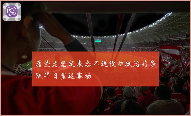 蒋圣龙坚定表态不退役积极治疗争取早日重返赛场