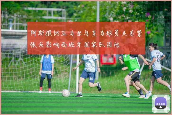 阿斯报忧亚马尔与皇马球员关系紧张或影响西班牙国家队团结