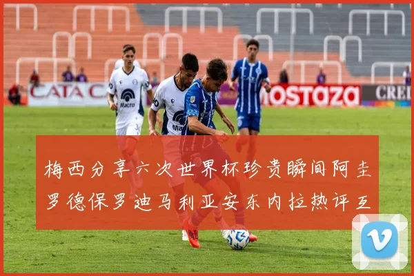 梅西分享六次世界杯珍贵瞬间阿圭罗德保罗迪马利亚安东内拉热评互动