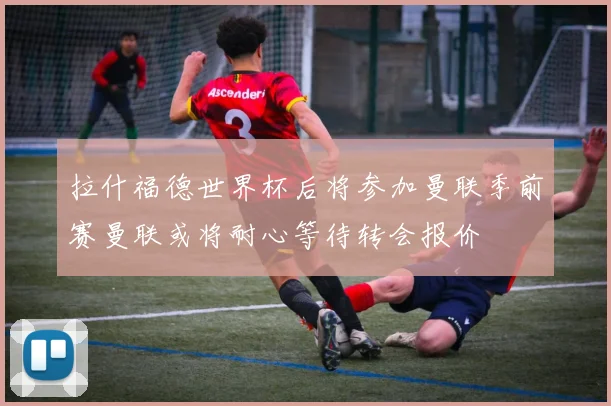 拉什福德世界杯后将参加曼联季前赛曼联或将耐心等待转会报价