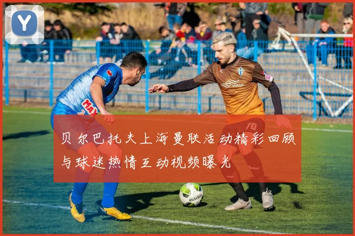 贝尔巴托夫上海曼联活动精彩回顾与球迷热情互动视频曝光