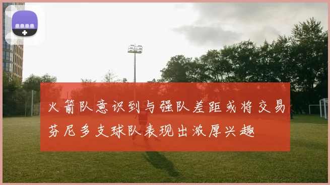 火箭队意识到与强队差距或将交易芬尼多支球队表现出浓厚兴趣