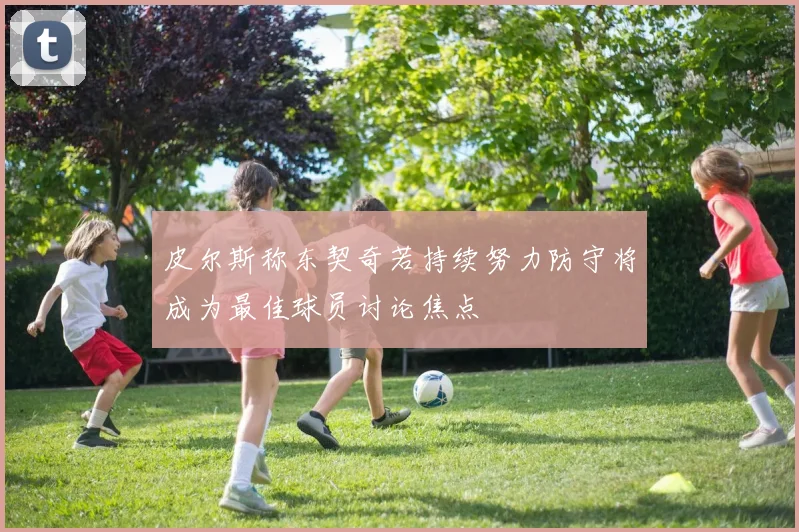 皮尔斯称东契奇若持续努力防守将成为最佳球员讨论焦点
