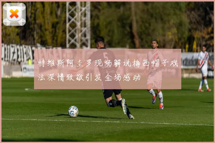 特维斯阿圭罗现场解说梅西帽子戏法深情致敬引发全场感动