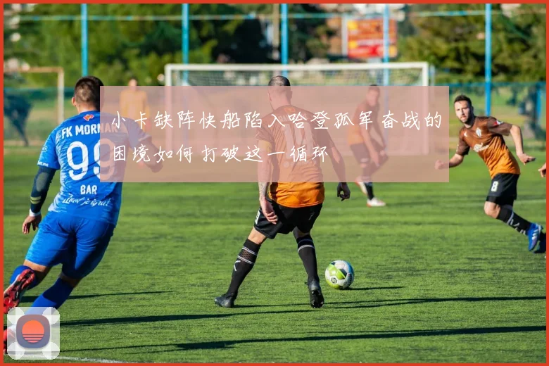 小卡缺阵快船陷入哈登孤军奋战的困境如何打破这一循环