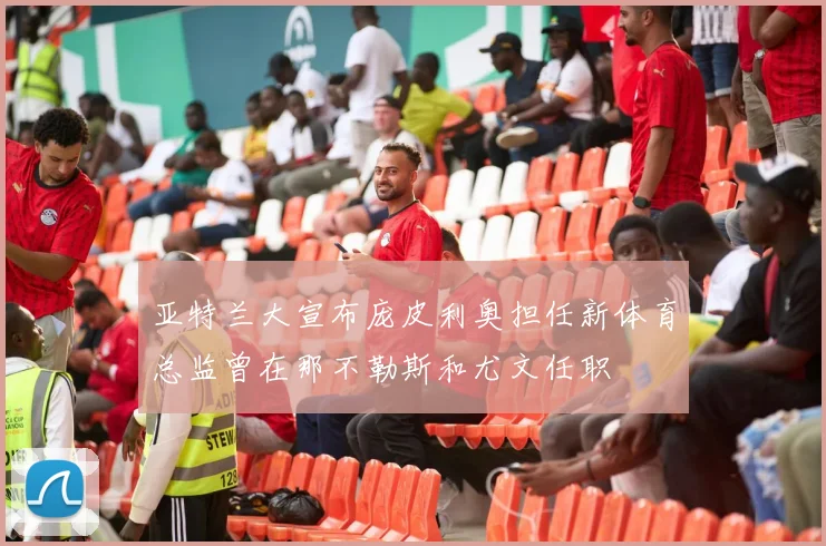 亚特兰大宣布庞皮利奥担任新体育总监曾在那不勒斯和尤文任职