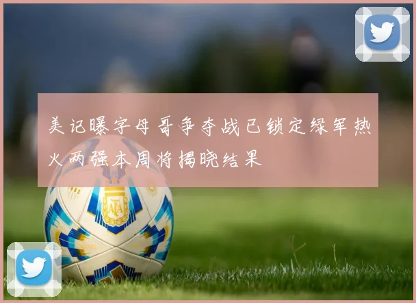 美记曝字母哥争夺战已锁定绿军热火两强本周将揭晓结果