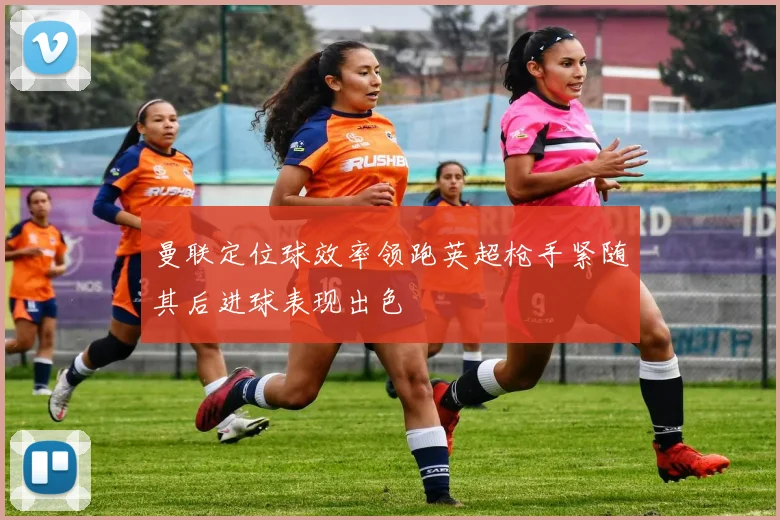曼联定位球效率领跑英超枪手紧随其后进球表现出色