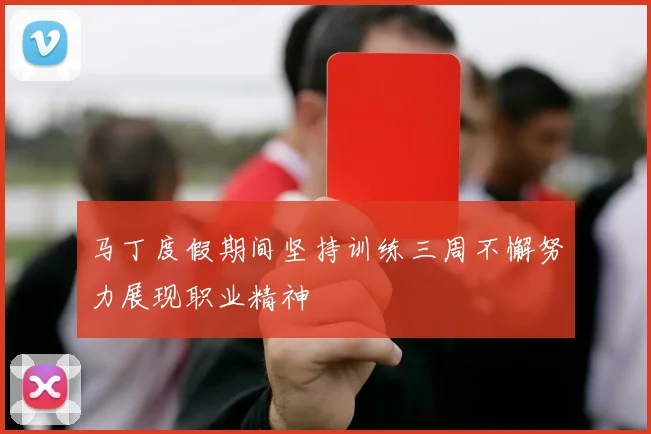 马丁度假期间坚持训练三周不懈努力展现职业精神